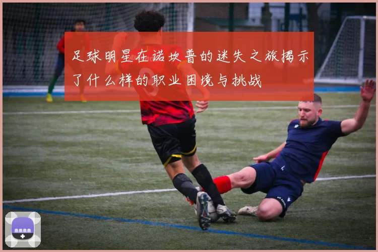 足球明星在诺坎普的迷失之旅揭示了什么样的职业困境与挑战
