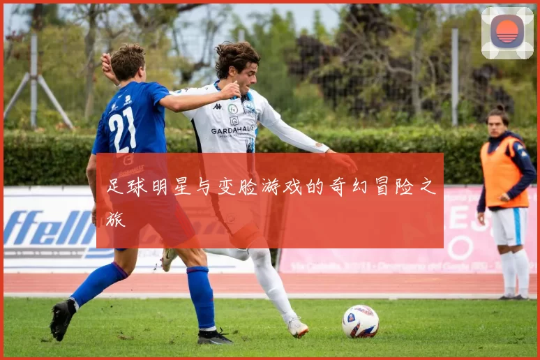 足球明星与变脸游戏的奇幻冒险之旅