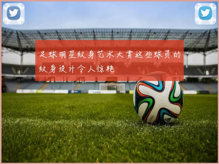 足球明星纹身艺术大赏这些球员的纹身设计令人惊艳