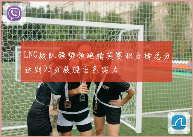 LNG战队强势领跑精英赛积分榜总分达到95分展现出色实力