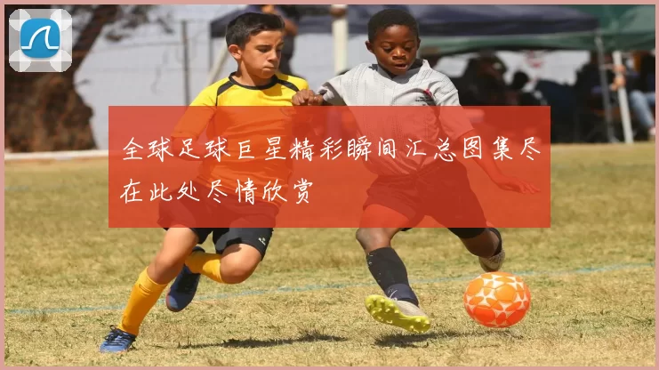 全球足球巨星精彩瞬间汇总图集尽在此处尽情欣赏