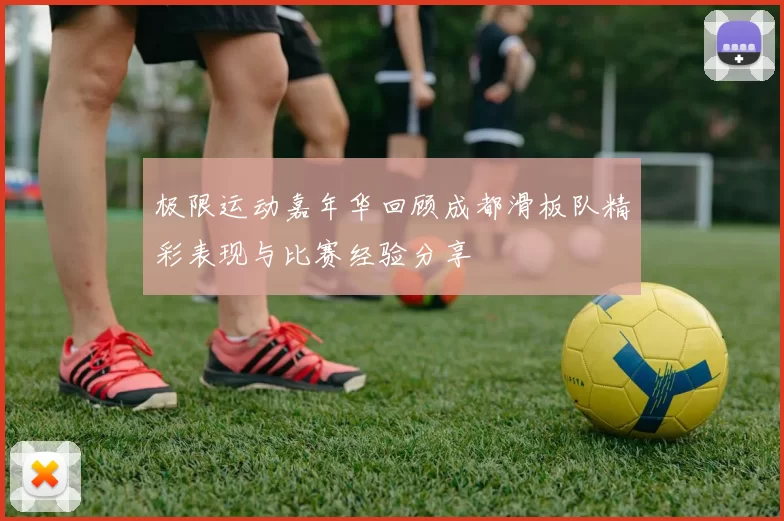 极限运动嘉年华回顾成都滑板队精彩表现与比赛经验分享