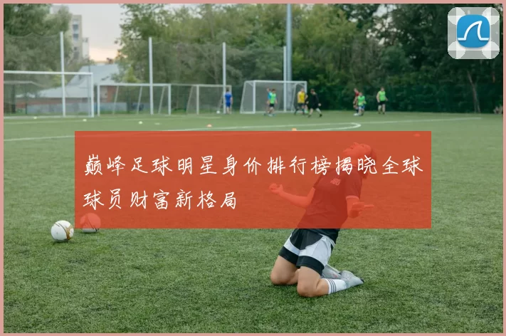 巅峰足球明星身价排行榜揭晓全球球员财富新格局