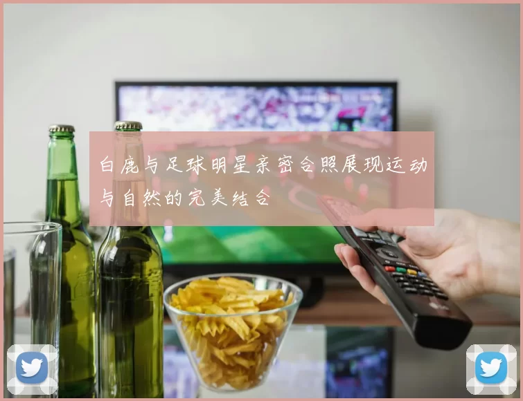 白鹿与足球明星亲密合照展现运动与自然的完美结合