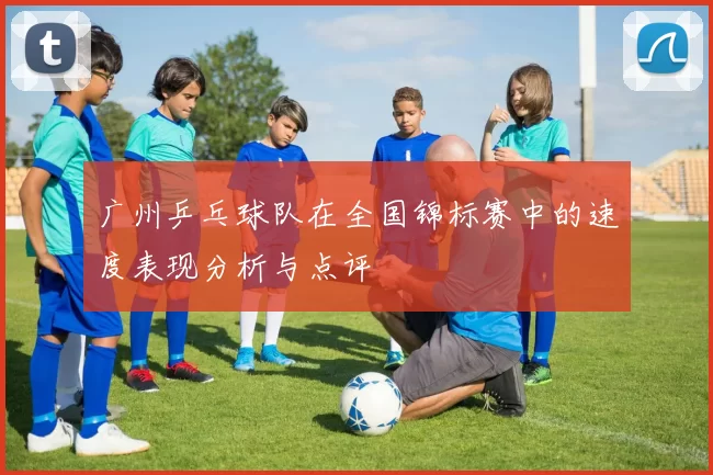 广州乒乓球队在全国锦标赛中的速度表现分析与点评