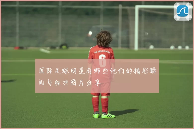 国际足球明星有哪些他们的精彩瞬间与经典图片分享