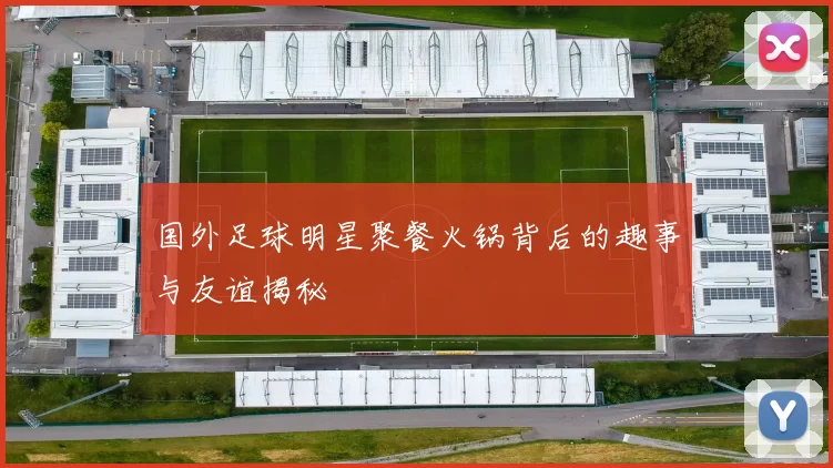 国外足球明星聚餐火锅背后的趣事与友谊揭秘