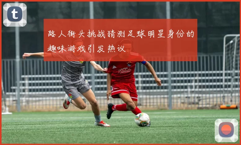 路人街头挑战猜测足球明星身份的趣味游戏引发热议