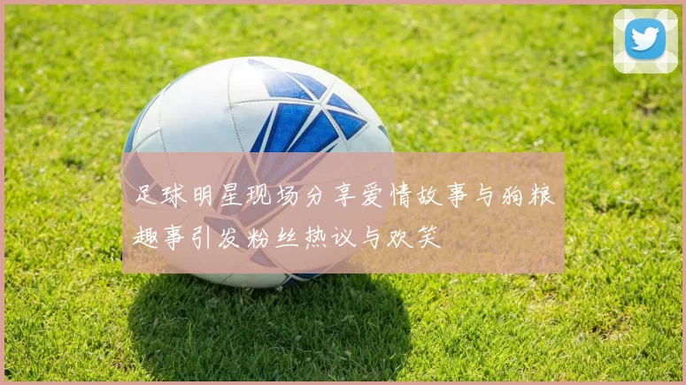 足球明星现场分享爱情故事与狗粮趣事引发粉丝热议与欢笑