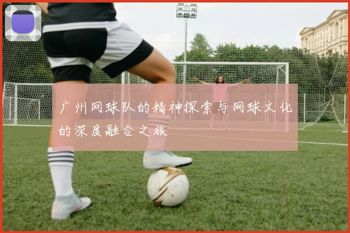 广州网球队的精神探索与网球文化的深度融合之旅