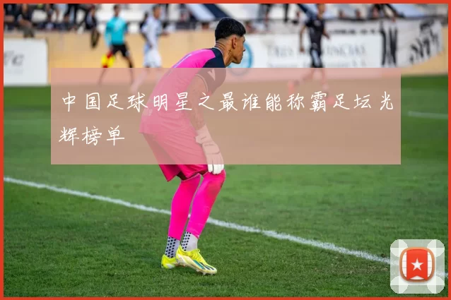 中国足球明星之最谁能称霸足坛光辉榜单