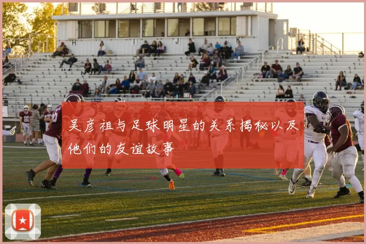 吴彦祖与足球明星的关系揭秘以及他们的友谊故事