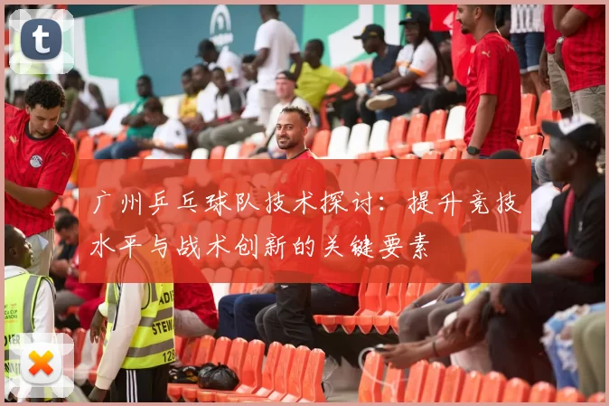 广州乒乓球队技术探讨：提升竞技水平与战术创新的关键要素