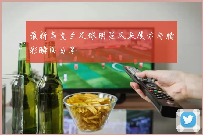 最新乌克兰足球明星风采展示与精彩瞬间分享