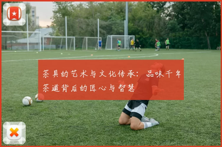 茶具的艺术与文化传承：品味千年茶道背后的匠心与智慧