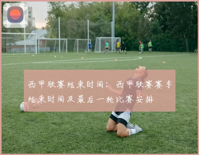 西甲联赛结束时间：西甲联赛赛季结束时间及最后一轮比赛安排