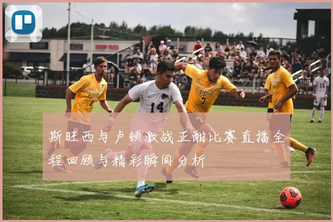 斯旺西与卢顿激战正酣比赛直播全程回顾与精彩瞬间分析