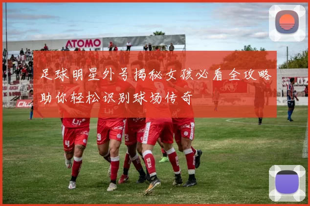 足球明星外号揭秘女孩必看全攻略助你轻松识别球场传奇