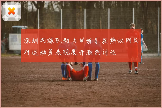 深圳网球队耐力训练引发热议网民对运动员表现展开激烈讨论