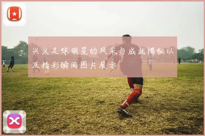 兴义足球明星的风采与成就揭秘以及精彩瞬间图片展示