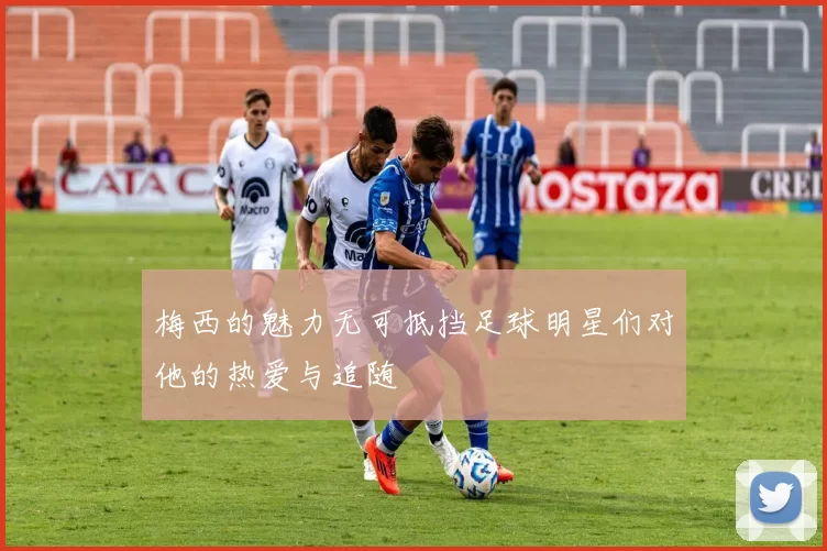 梅西的魅力无可抵挡足球明星们对他的热爱与追随