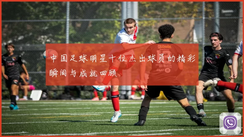 中国足球明星十位杰出球员的精彩瞬间与成就回顾
