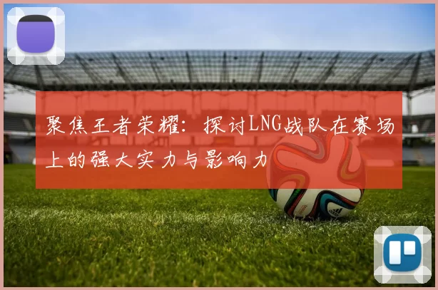 聚焦王者荣耀：探讨LNG战队在赛场上的强大实力与影响力