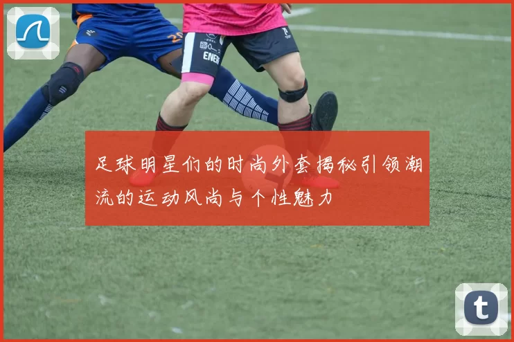足球明星们的时尚外套揭秘引领潮流的运动风尚与个性魅力