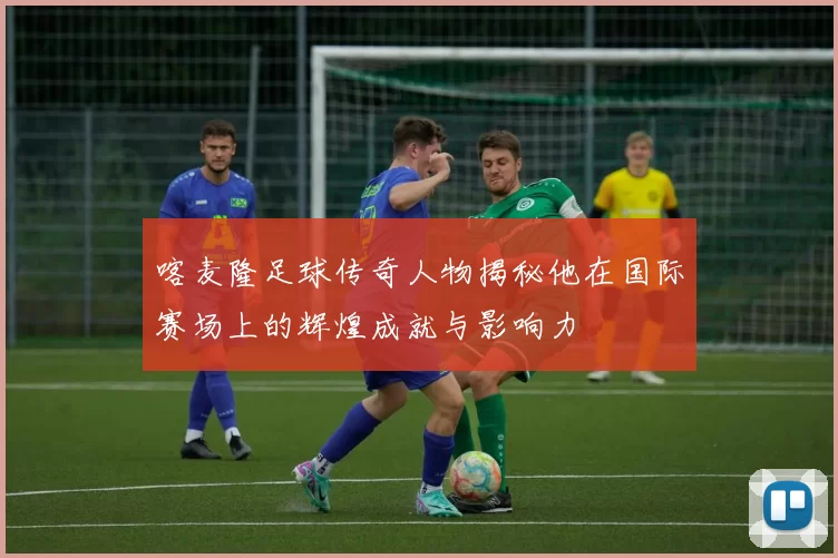 喀麦隆足球传奇人物揭秘他在国际赛场上的辉煌成就与影响力