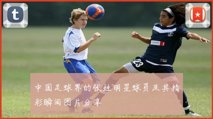 中国足球界的张姓明星球员及其精彩瞬间图片分享
