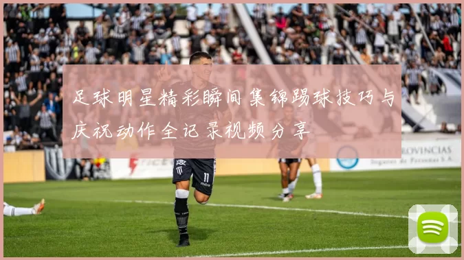 足球明星精彩瞬间集锦踢球技巧与庆祝动作全记录视频分享