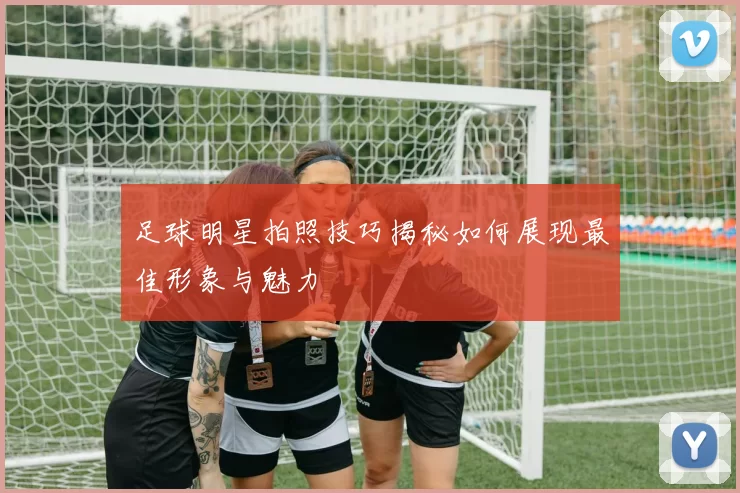 足球明星拍照技巧揭秘如何展现最佳形象与魅力