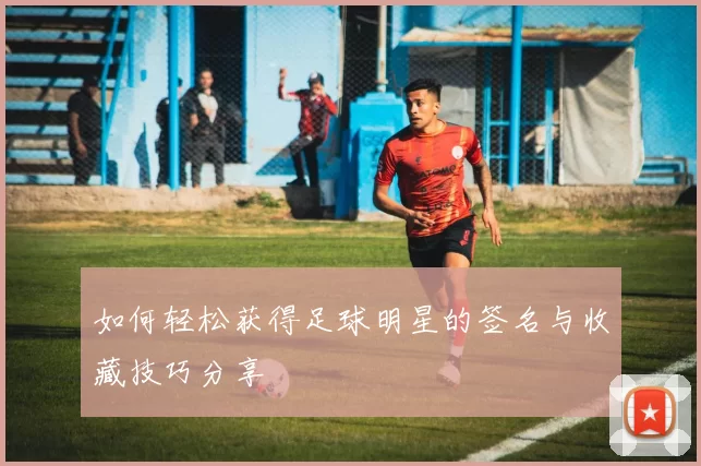如何轻松获得足球明星的签名与收藏技巧分享