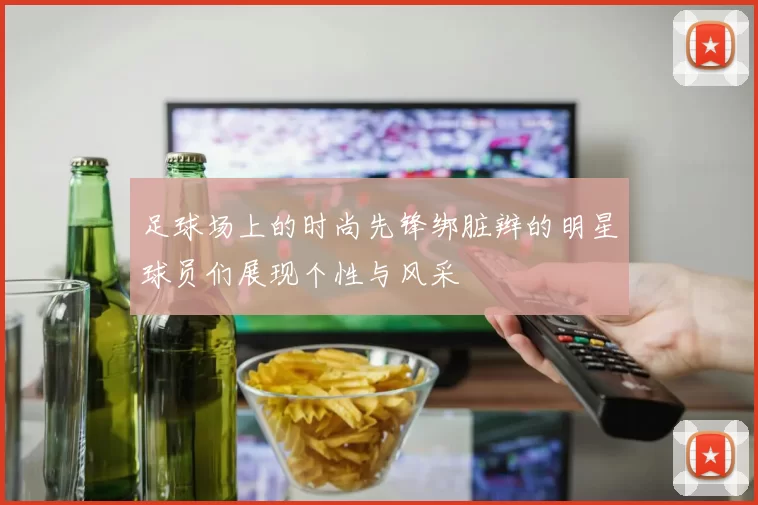 足球场上的时尚先锋绑脏辫的明星球员们展现个性与风采