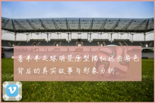喜羊羊足球明星原型揭秘这些角色背后的真实故事与形象分析