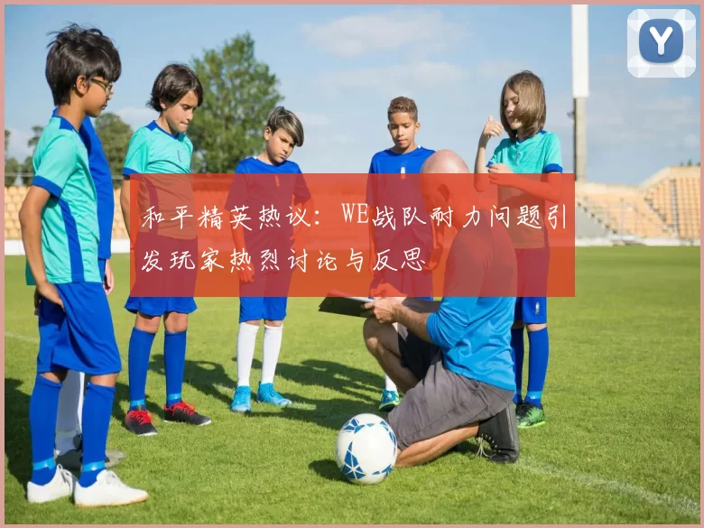 和平精英热议：WE战队耐力问题引发玩家热烈讨论与反思
