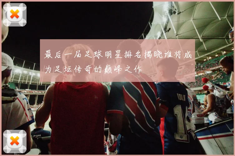 最后一届足球明星排名揭晓谁将成为足坛传奇的巅峰之作