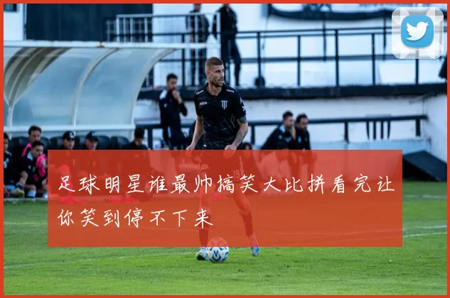 足球明星谁最帅搞笑大比拼看完让你笑到停不下来