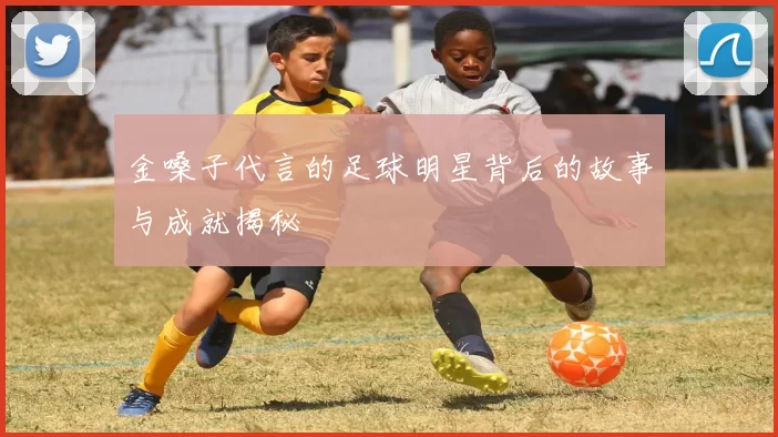 金嗓子代言的足球明星背后的故事与成就揭秘