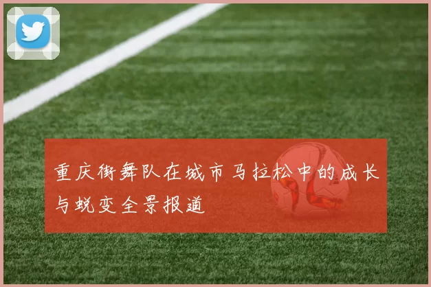 重庆街舞队在城市马拉松中的成长与蜕变全景报道