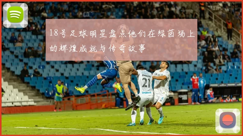 18号足球明星盘点他们在绿茵场上的辉煌成就与传奇故事