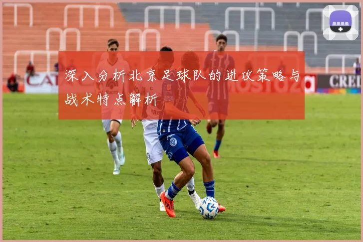 深入分析北京足球队的进攻策略与战术特点解析