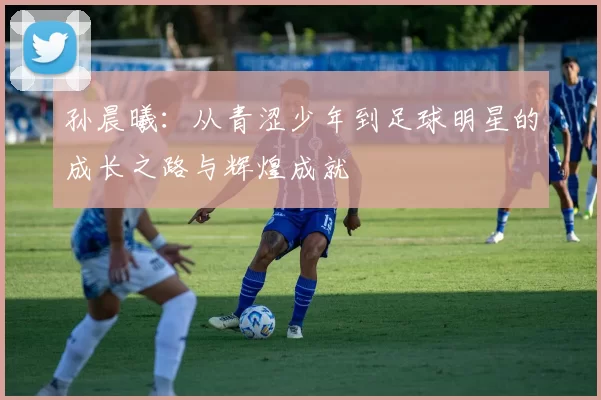 孙晨曦：从青涩少年到足球明星的成长之路与辉煌成就