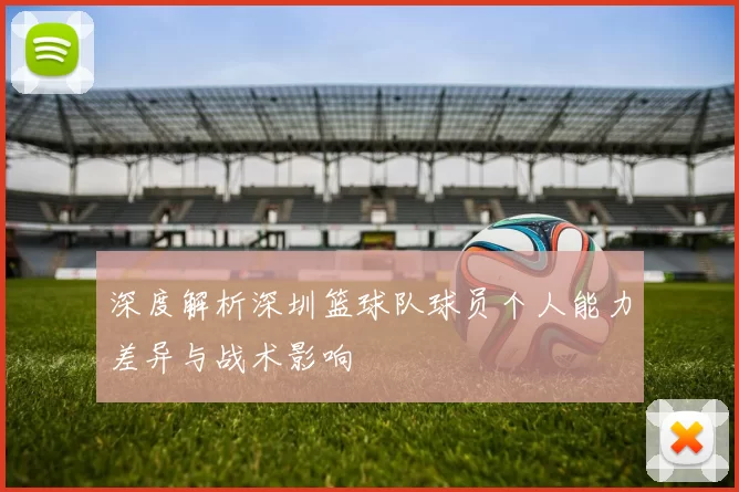 深度解析深圳篮球队球员个人能力差异与战术影响