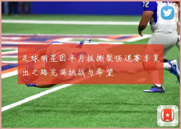 足球明星因半月板撕裂伤退赛季复出之路充满挑战与希望