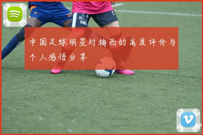 中国足球明星对梅西的高度评价与个人感悟分享