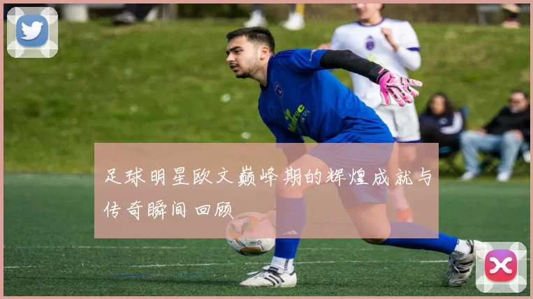 足球明星欧文巅峰期的辉煌成就与传奇瞬间回顾