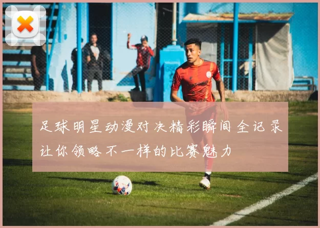 足球明星动漫对决精彩瞬间全记录让你领略不一样的比赛魅力