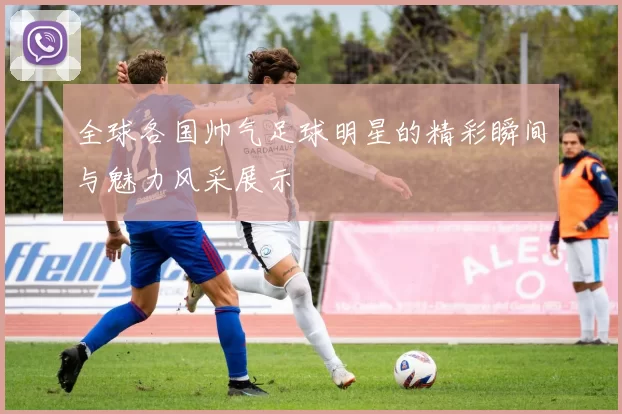 全球各国帅气足球明星的精彩瞬间与魅力风采展示
