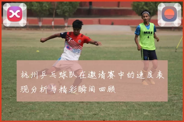 杭州乒乓球队在邀请赛中的速度表现分析与精彩瞬间回顾